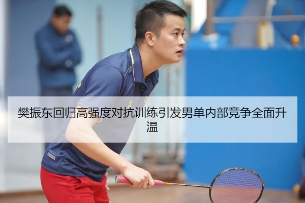 樊振东回归高强度对抗训练引发男单内部竞争全面升温